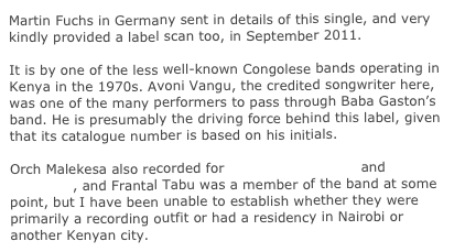 Martin Fuchs in Germany sent in details of this single, and very kindly provided a label scan too, in September 2011.

It is by one of the less well-known Congolese bands operating in Kenya in the 1970s. Avoni Vangu, the credited songwriter here, was one of the many performers to pass through Baba Gaston’s band. He is presumably the driving force behind this label, given that its catalogue number is based on his initials.

Orch Malekesa also recorded for Editions de Hudson and Editions Ya Babeti, and Frantal Tabu was a member of the band at some point, but I have been unable to establish whether they were primarily a recording outfit or had a residency in Nairobi or another Kenyan city. 