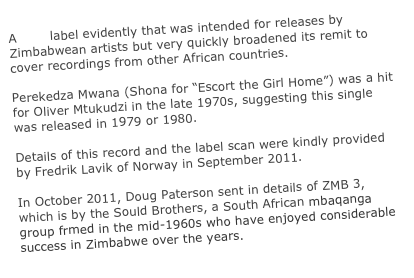 A CBS label evidently that was intended for releases by Zimbabwean artists but very quickly broadened its remit to cover recordings from other African countries.

Perekedza Mwana (Shona for “Escort the Girl Home”) was a hit for Oliver Mtukudzi in the late 1970s, suggesting this single was released in 1979 or 1980.

Details of this record and the label scan were kindly provided by Fredrik Lavik of Norway in September 2011.

In October 2011, Doug Paterson sent in details of ZMB 3, which is by the Sould Brothers, a South African mbaqanga group frmed in the mid-1960s who have enjoyed considerable success in Zimbabwe over the years.
